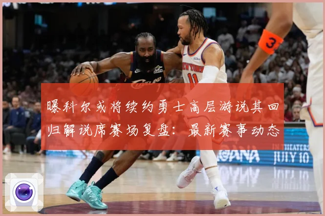 曝科尔或将续约勇士高层游说其回归解说席赛场复盘：最新赛事动态与深度分析