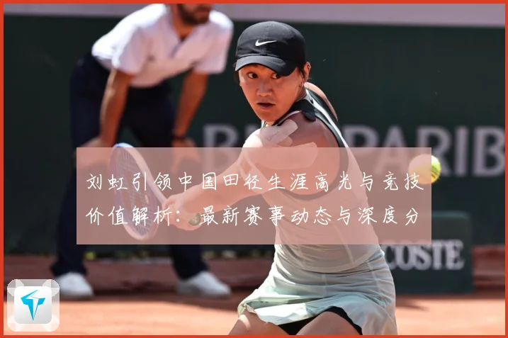 刘虹引领中国田径生涯高光与竞技价值解析：最新赛事动态与深度分析
