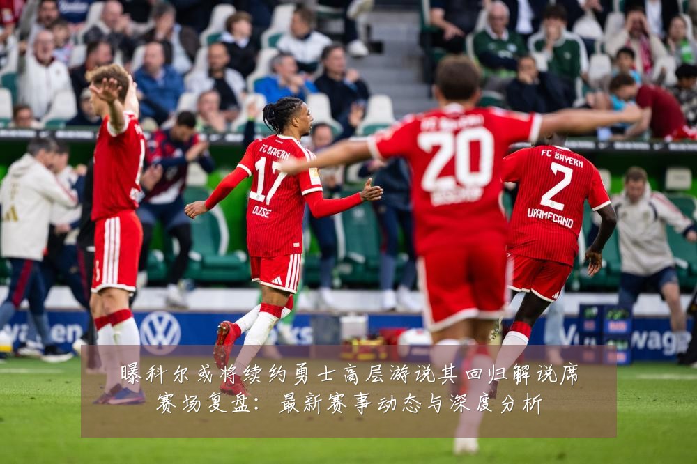 曝科尔或将续约勇士高层游说其回归解说席赛场复盘：最新赛事动态与深度分析