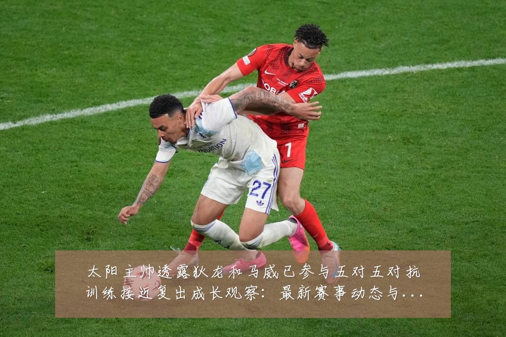 太阳主帅透露狄龙和马威已参与五对五对抗训练接近复出成长观察：最新赛事动态与深度分析